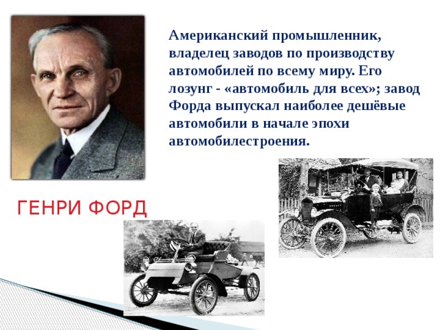 Американский промышленник, владелец заводов по производству автомобилей по всему миру. Его лозунг - «автомобиль для всех»; завод Форда выпускал наиболее дешёвые автомобили в начале эпохи автомобилестроения.  ГЕНРИ ФОРД 