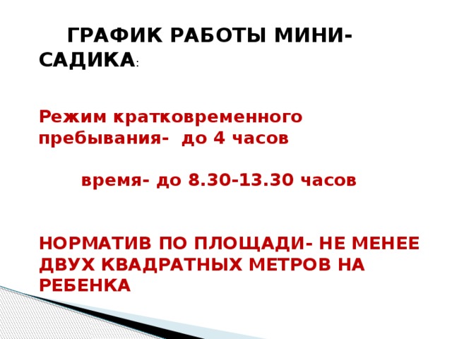  ГРАФИК РАБОТЫ МИНИ-САДИКА :  Режим кратковременного пребывания- до 4 часов   время- до 8.30-13.30 часов   НОРМАТИВ ПО ПЛОЩАДИ- НЕ МЕНЕЕ ДВУХ КВАДРАТНЫХ МЕТРОВ НА РЕБЕНКА 
