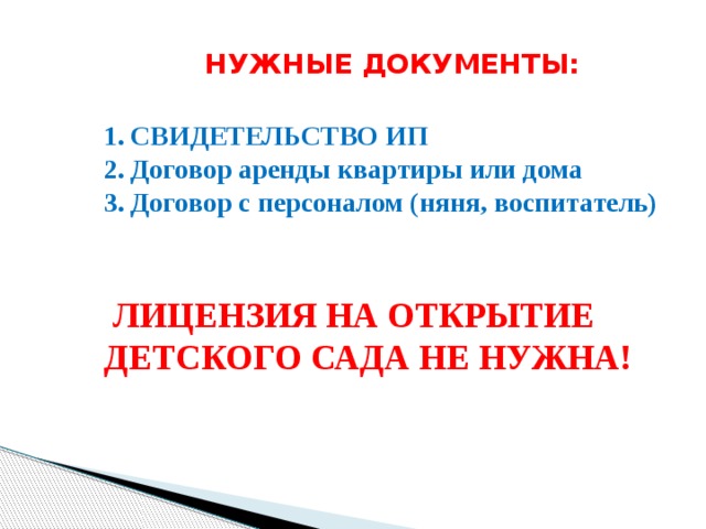 НУЖНЫЕ ДОКУМЕНТЫ:   СВИДЕТЕЛЬСТВО ИП Договор аренды квартиры или дома Договор с персоналом (няня, воспитатель)   ЛИЦЕНЗИЯ НА ОТКРЫТИЕ ДЕТСКОГО САДА НЕ НУЖНА! 