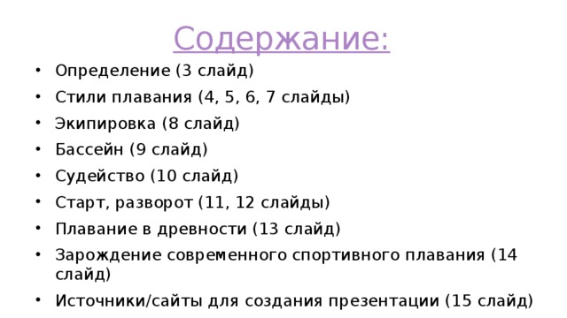 Содержание: Определение (3 слайд) Стили плавания (4, 5, 6, 7 слайды) Экипировка (8 слайд) Бассейн (9 слайд) Судейство (10 слайд) Старт, разворот (11, 12 слайды) Плавание в древности (13 слайд) Зарождение современного спортивного плавания (14 слайд) Источники/сайты для создания презентации (15 слайд) 