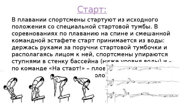 Старт: В плавании спортсмены стартуют из исходного положения со специальной стартовой тумбы. В соревнованиях по плаванию на спине и смешанной командной эстафете старт принимается из воды: держась руками за поручни стартовой тумбочки и располагаясь лицом к ней, спортсмены упираются ступнями в стенку бассейна (ниже уровня воды) и – по команде «На старт!» – пловцы должны зафиксировать исходное положение, слегка подтянувшись к поручням 