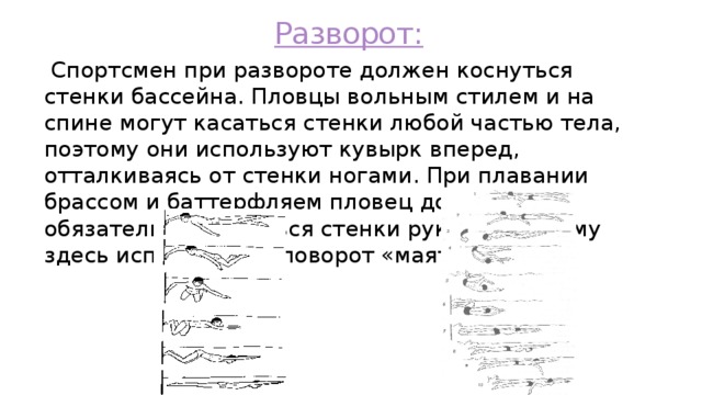 Разворот:  Спортсмен при развороте должен коснуться стенки бассейна. Пловцы вольным стилем и на спине могут касаться стенки любой частью тела, поэтому они используют кувырк вперед, отталкиваясь от стенки ногами. При плавании брассом и баттерфляем пловец должен обязательно коснуться стенки руками, поэтому здесь используется поворот «маятник» 