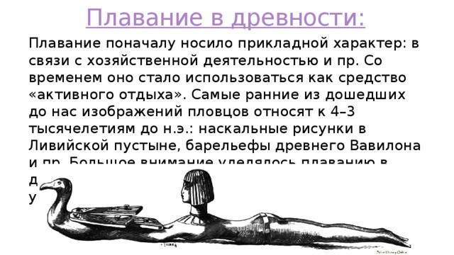 Плавание в древности: Плавание поначалу носило прикладной характер: в связи с хозяйственной деятельностью и пр. Со временем оно стало использоваться как средство «активного отдыха». Самые ранние из дошедших до нас изображений пловцов относят к 4–3 тысячелетиям до н.э.: наскальные рисунки в Ливийской пустыне, барельефы древнего Вавилона и пр. Большое внимание уделялось плаванию в древнем Египте и Индии. В Японии еще до н.э. устраивались соревнования. 