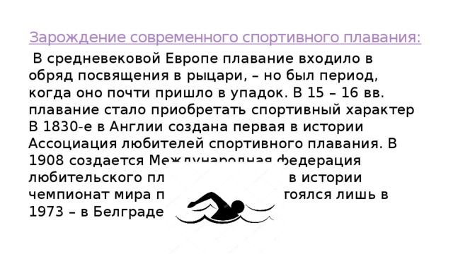 Зарождение современного спортивного плавания:  В средневековой Европе плавание входило в обряд посвящения в рыцари, – но был период, когда оно почти пришло в упадок. В 15 – 16 вв. плавание стало приобретать спортивный характер В 1830-е в Англии создана первая в истории Ассоциация любителей спортивного плавания. В 1908 создается Международная федерация любительского плавания. Первый в истории чемпионат мира по плаванию состоялся лишь в 1973 – в Белграде (Югославия) 