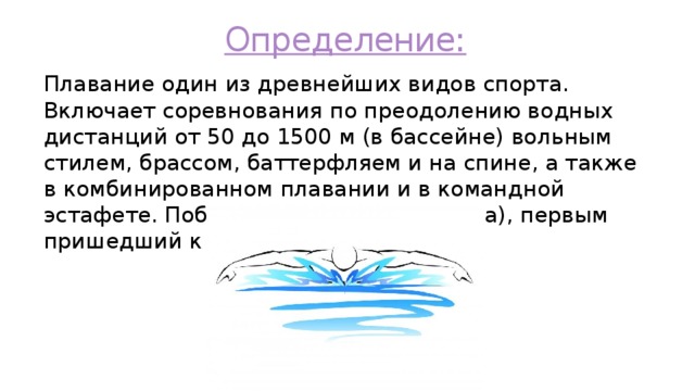 Определение: Плавание один из древнейших видов спорта. Включает соревнования по преодолению водных дистанций от 50 до 1500 м (в бассейне) вольным стилем, брассом, баттерфляем и на спине, а также в комбинированном плавании и в командной эстафете. Побеждает пловец (команда), первым пришедший к финишу 