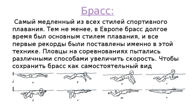 Брасс:  Самый медленный из всех стилей спортивного плавания. Тем не менее, в Европе брасс долгое время был основным стилем плавания, и все первые рекорды были поставлены именно в этой технике. Пловцы на соревнованиях пытались различными способами увеличить скорость. Чтобы сохранить брасс как самостоятельный вид плавания, Международная федерация любительского плавания приняла решение разделить брасс и баттерфляй 