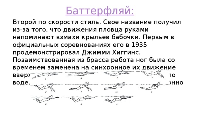 Баттерфляй: Второй по скорости стиль. Свое название получил из-за того, что движения пловца руками напоминают взмахи крыльев бабочки. Первым в официальных соревнованиях его в 1935 продемонстрировал Джимми Хиггинс. Позаимствованная из брасса работа ног была со временем заменена на синхронное их движение вверх- вниз, при котором пловец бьет ногами по воде. Обе руки тоже должны двигаться синхронно 