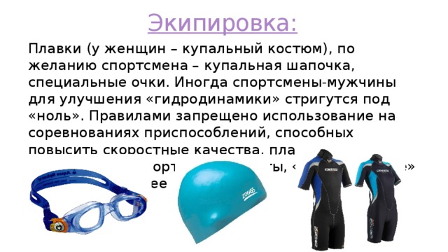 Экипировка: Плавки (у женщин – купальный костюм), по желанию спортсмена – купальная шапочка, специальные очки. Иногда спортсмены-мужчины для улучшения «гидродинамики» стригутся под «ноль». Правилами запрещено использование на соревнованиях приспособлений, способных повысить скоростные качества, плавучесть и выносливость спортсмена – ласты, «перепончатые» перчатки и прочее 