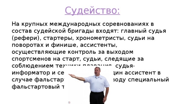 Судейство: На крупных международных соревнованиях в состав судейской бригады входят: главный судья (рефери), стартеры, хронометристы, судьи на поворотах и финише, ассистенты, осуществляющие контроль за выходом спортсменов на старт, судьи, следящие за соблюдением техники плавания, судья- информатор и секретари. Еще один ассистент в случае фальстарта опускает на воду специальный фальстартовый трос. 
