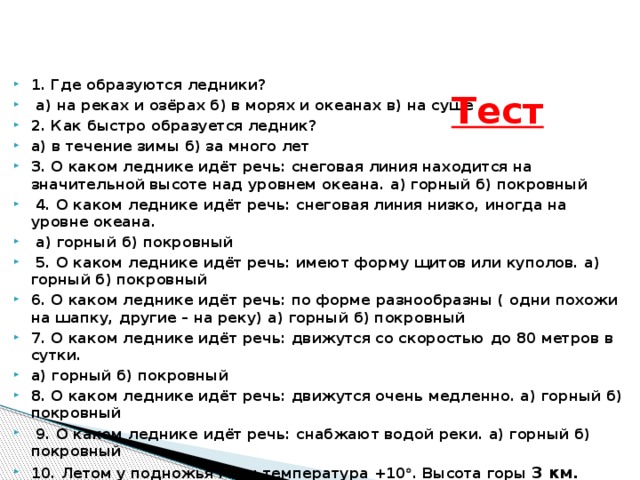 1. Где образуются ледники?  а) на реках и озёрах б) в морях и океанах в) на суше 2. Как быстро образуется ледник? а) в течение зимы б) за много лет 3. О каком леднике идёт речь: снеговая линия находится на значительной высоте над уровнем океана. а) горный б) покровный  4. О каком леднике идёт речь: снеговая линия низко, иногда на уровне океана.  а) горный б) покровный  5. О каком леднике идёт речь: имеют форму щитов или куполов. а) горный б) покровный 6. О каком леднике идёт речь: по форме разнообразны ( одни похожи на шапку, другие – на реку) а) горный б) покровный 7. О каком леднике идёт речь: движутся со скоростью до 80 метров в сутки. а) горный б) покровный 8. О каком леднике идёт речь: движутся очень медленно. а) горный б) покровный  9. О каком леднике идёт речь: снабжают водой реки. а) горный б) покровный 10. Летом у подножья горы температура +10  . Высота горы 3 км. Образуется ли на этой горе ледник? а) да б) нет Тест  