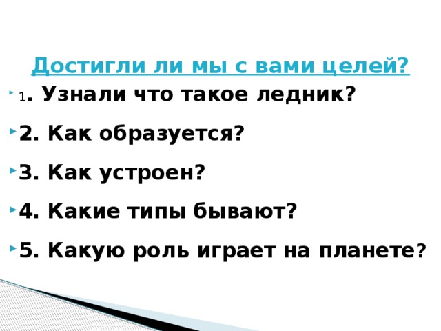 Достигли ли мы с вами целей? 1 . Узнали что такое ледник? 2. Как образуется? 3. Как устроен? 4. Какие типы бывают? 5. Какую роль играет на планете ? 