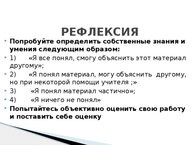 РЕФЛЕКСИЯ Попробуйте определить собственные знания и умения следующим образом: 1)      «Я все понял, смогу объяснить этот материал другому»; 2)      «Я понял материал, могу объяснить  другому, но при некоторой помощи учителя ;» 3)       «Я понял материал частично»; 4)       «Я ничего не понял» Попытайтесь объективно оценить свою работу и поставить себе оценку 