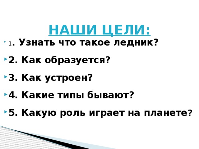 НАШИ ЦЕЛИ: 1 . Узнать что такое ледник? 2. Как образуется? 3. Как устроен? 4. Какие типы бывают? 5. Какую роль играет на планете ? 