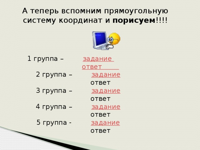 А теперь вспомним прямоугольную систему координат и порисуем !!!! 1 группа – задание   ответ  2 группа – задание  ответ 3 группа – задание  ответ 4 группа – задание  ответ 5 группа - задание  ответ 