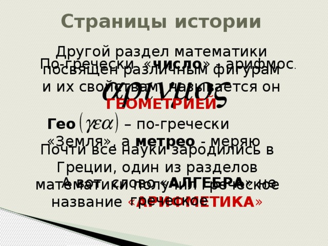Страницы истории Другой раздел математики посвящен различным фигурам и их свойствам, называется он ГЕОМЕТРИЕЙ По-гречески « число » - арифмос . Гео – по-гречески «Земля», а метрео - меряю Почти все науки зародились в Греции, один из разделов математики получил греческое название « АРИФМЕТИКА » А вот слово « АЛГЕБРА » не греческое 
