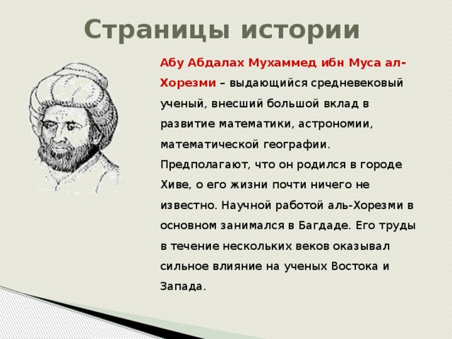 Страницы истории Абу Абдалах  Мухаммед ибн Муса ал-Хорезми – выдающийся средневековый ученый, внесший большой вклад в развитие математики, астрономии, математической географии. Предполагают, что он родился в городе Хиве, о его жизни почти ничего не известно. Научной работой аль-Хорезми в основном занимался в Багдаде. Его труды в течение нескольких веков оказывал сильное влияние на ученых Востока и Запада.  