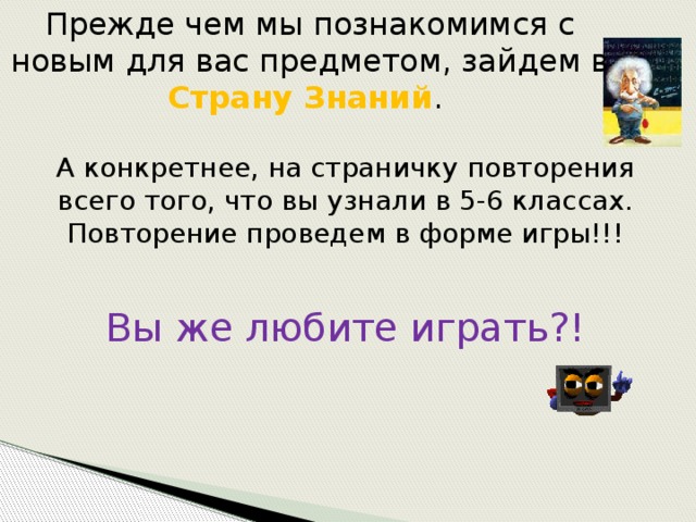 Прежде чем мы познакомимся с новым для вас предметом, зайдем в Страну Знаний .   А конкретнее, на страничку повторения всего того, что вы узнали в 5-6 классах. Повторение проведем в форме игры!!!   Вы же любите играть?! 