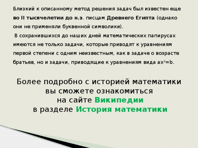 Близкий к описанному метод решения задач был известен еще во II тысячелетии до н.э . писцам Древнего Египта (однако они не применяли буквенной символики).  В сохранившихся до наших дней математических папирусах имеются не только задачи, которые приводят к уравнениям первой степени с одним неизвестным, как в задаче о возрасте братьев, но и задачи, приводящие к уравнениям вида ax 2 =b. Более подробно с историей математики вы сможете ознакомиться  на сайте Википедии  в разделе История математики 