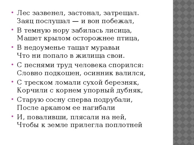 Лес зазвенел, застонал, затрещал.  Заяц послушал — и вон побежал, В темную нору забилась лисица,  Машет крылом осторожнее птица, В недоуменье тащат муравьи  Что ни попало в жилища свои. С песнями труд человека спорился:  Словно подкошен, осинник валился, С треском ломали сухой березняк,  Корчили с корнем упорный дубняк, Старую сосну сперва подрубали,  После арканом ее нагибали И, поваливши, плясали на ней,  Чтобы к земле прилегла поплотней 