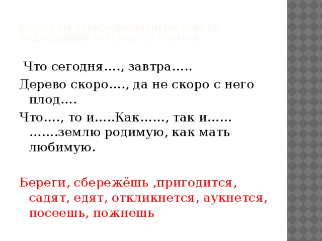  Работа над пословицами (вставьте подходящий по смыслу глагол)    Что сегодня…., завтра….. Дерево скоро…., да не скоро с него плод…. Что…., то и…..Как……, так и……  …….землю родимую, как мать любимую. Береги, сбережёшь ,пригодится, садят, едят, откликнется, аукнется, посеешь, пожнешь 