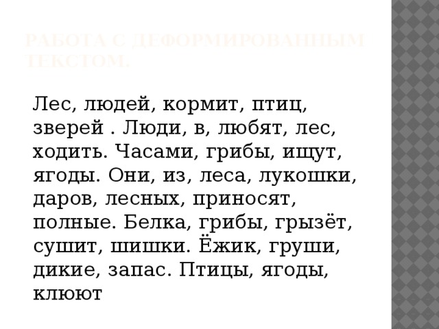 Работа с деформированным текстом.   Лес, людей, кормит, птиц, зверей . Люди, в, любят, лес, ходить. Часами, грибы, ищут, ягоды. Они, из, леса, лукошки, даров, лесных, приносят, полные. Белка, грибы, грызёт, сушит, шишки. Ёжик, груши, дикие, запас. Птицы, ягоды, клюют 