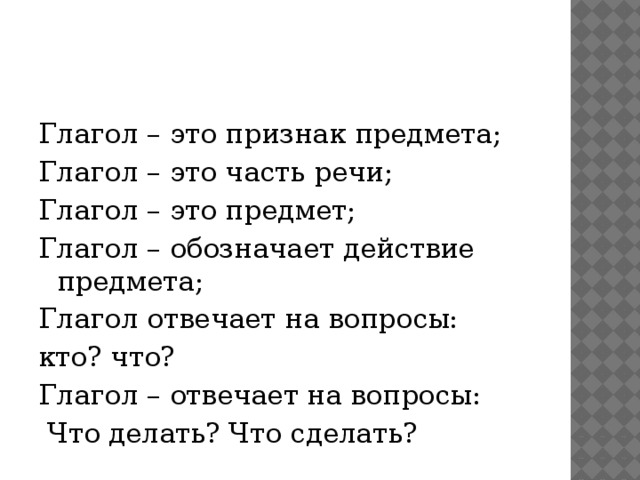 Глагол – это признак предмета; Глагол – это часть речи; Глагол – это предмет; Глагол – обозначает действие предмета; Глагол отвечает на вопросы: кто? что? Глагол – отвечает на вопросы:  Что делать? Что сделать?  