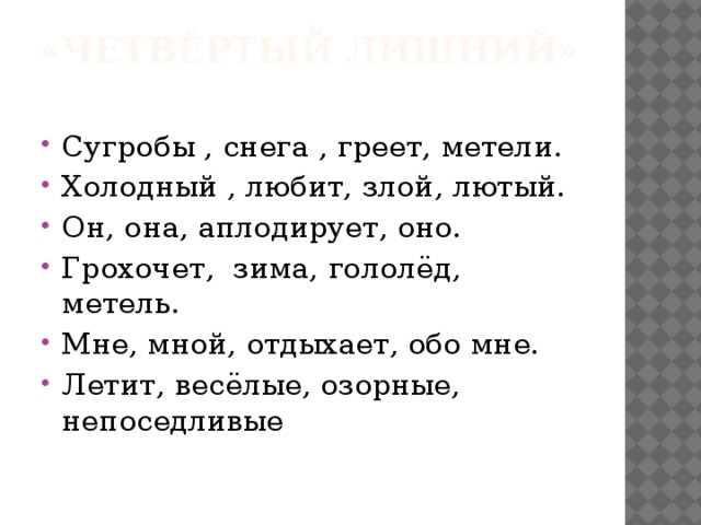 «Четвёртый лишний»   Сугробы , снега , греет, метели. Холодный , любит, злой, лютый. Он, она, аплодирует, оно. Грохочет, зима, гололёд, метель. Мне, мной, отдыхает, обо мне. Летит, весёлые, озорные, непоседливые 