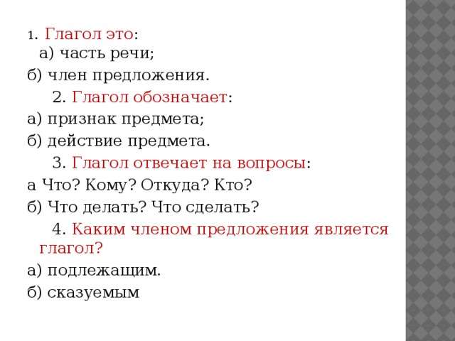 1 . Глагол это :  а) часть речи; б) член предложения.      2. Глагол обозначает : а) признак предмета; б) действие предмета.      3. Глагол отвечает на вопросы : а Что? Кому? Откуда? Кто? б) Что делать? Что сделать?       4. Каким членом предложения является глагол? а) подлежащим. б) сказуемым 
