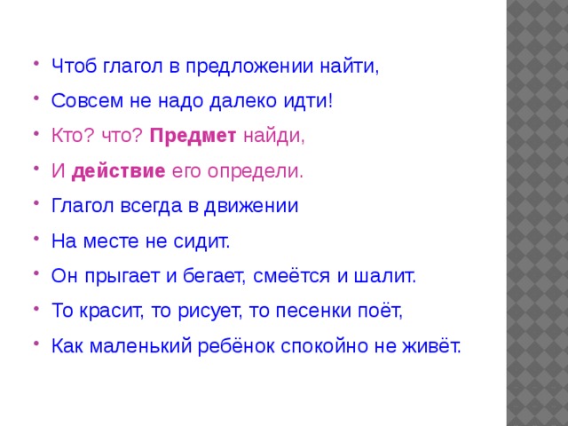 Чтоб глагол в предложении найти, Совсем не надо далеко идти! Кто? что? Предмет найди, И действие его определи. Глагол всегда в движении На месте не сидит. Он прыгает и бегает, смеётся и шалит. То красит, то рисует, то песенки поёт, Как маленький ребёнок спокойно не живёт. 