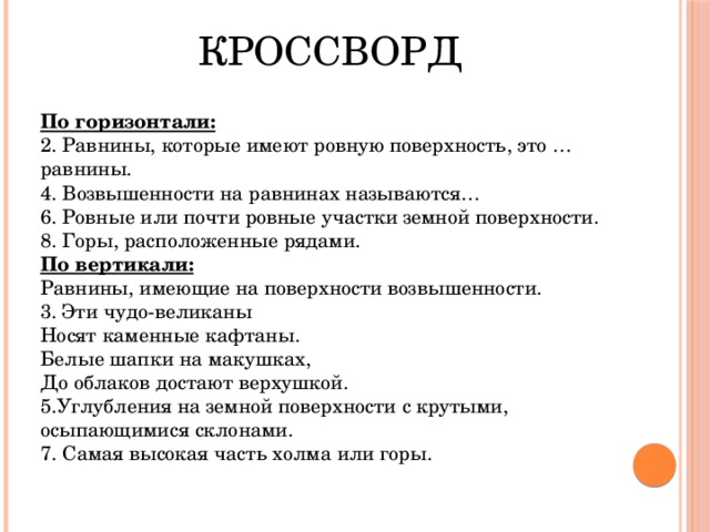 КРОССВОРД По горизонтали: 2. Равнины, которые имеют ровную поверхность, это … равнины. 4. Возвышенности на равнинах называются… 6. Ровные или почти ровные участки земной поверхности. 8. Горы, расположенные рядами. По вертикали: Равнины, имеющие на поверхности возвышенности. 3. Эти чудо-великаны Носят каменные кафтаны. Белые шапки на макушках, До облаков достают верхушкой. 5.Углубления на земной поверхности с крутыми, осыпающимися склонами. 7. Самая высокая часть холма или горы. 