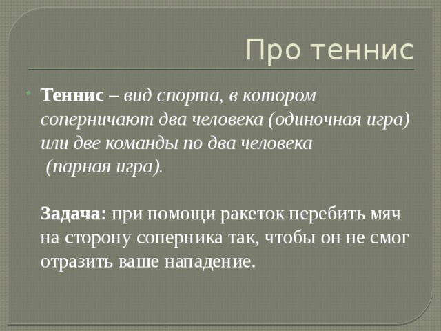 Про теннис Теннис – вид спорта, в котором соперничают два человека (одиночная игра) или две команды по два человека  (парная игра).   Задача: при помощи ракеток перебить мяч на сторону соперника так, чтобы он не смог отразить ваше нападение. 