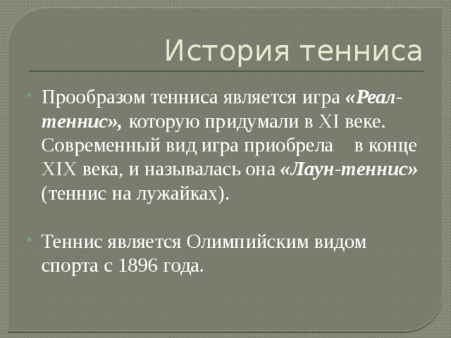 История тенниса Прообразом тенниса является игра «Реал-теннис», которую придумали в XI веке. Современный вид игра приобрела в конце XIX века, и называлась она «Лаун-теннис» (теннис на лужайках). Теннис является Олимпийским видом спорта с 1896 года. 