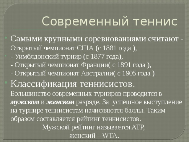 Современный теннис Самыми крупными соревнованиями считают - Открытый чемпионат США (с 1881 года ), - Уимблдонский турнир (с 1877 года),  - Открытый чемпионат Франции( с 1891 года ),  - Открытый чемпионат Австралии( с 1905 года ) Классификация теннисистов.  Большинство современных турниров проводится в мужском и женском разряде. За успешное выступление на турнире теннисистам начисляются баллы. Таким образом составляется рейтинг теннисистов. Мужской рейтинг называется ATP, женский – WTA. 