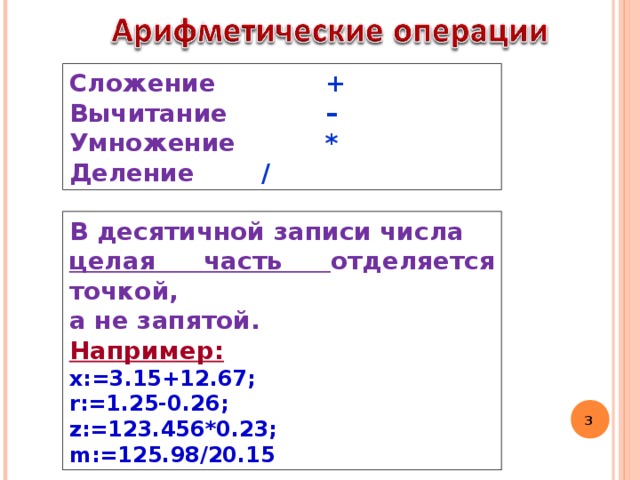 Сложение   + Вычитание   – Умножение   * Деление   / В десятичной записи числа целая часть отделяется точкой, а не запятой. Например: x:=3.15+12.67; r:=1.25-0.26; z:=123.456*0.23; m:=125.98/20.15  