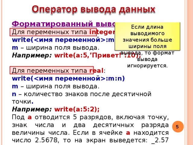 Форматированный вывод  Для переменных типа integer : write(:m) m – ширина поля вывода. Например: write(а:5,’Привет!’:10);  Для переменных типа real : write(:m:n) m – ширина поля вывода. n – количество знаков после десятичной точки . Например: write(а:5:2);  Под а  отводится 5 разрядов, включая точку, знак числа и два десятичных разряда величины числа. Если в ячейке а  находится число 2.5678, то на экран выведется: _2.57 (округляется). Если длина выводимого значения больше ширины поля вывода, то формат вывода игнорируется.  