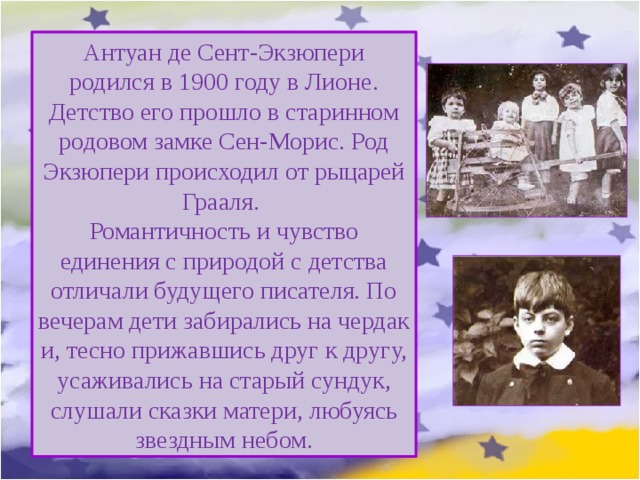Антуан де Сент-Экзюпери родился в 1900 году в Лионе. Детство его прошло в старинном родовом замке Сен-Морис. Род Экзюпери происходил от рыцарей Грааля. Романтичность и чувство единения с природой с детства отличали будущего писателя. По вечерам дети забирались на чердак и, тесно прижавшись друг к другу, усаживались на старый сундук, слушали сказки матери, любуясь звездным небом. 