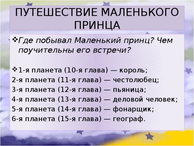 ПУТЕШЕСТВИЕ МАЛЕНЬКОГО ПРИНЦА Где побывал Маленький принц? Чем поучительны его встречи?  1-я планета (10-я глава) — король; 2-я планета (11-я глава) — честолюбец; 3-я планета (12-я глава) — пьяница; 4-я планета (13-я глава) — деловой человек; 5-я планета (14-я глава) — фонарщик; 6-я планета (15-я глава) — географ.  