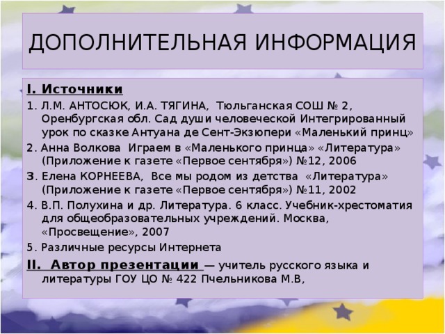 ДОПОЛНИТЕЛЬНАЯ ИНФОРМАЦИЯ I. Источники 1. Л.М. АНТОСЮК, И.А. ТЯГИНА, Тюльганская СОШ № 2, Оренбургская обл. Сад души человеческой Интегрированный урок по сказке Антуана де Сент-Экзюпери «Маленький принц» 2. Анна Волкова Играем в «Маленького принца» «Литература» (Приложение к газете «Первое сентября») №12, 2006 3 . Елена КОРНЕЕВА, Все мы родом из детства «Литература» (Приложение к газете «Первое сентября») №11, 2002 4. В.П. Полухина и др. Литература. 6 класс. Учебник-хрестоматия для общеобразовательных учреждений. Москва, «Просвещение», 2007 5. Различные ресурсы Интернета II. Автор презентации — учитель русского языка и литературы ГОУ ЦО № 422 Пчельникова М.В, 