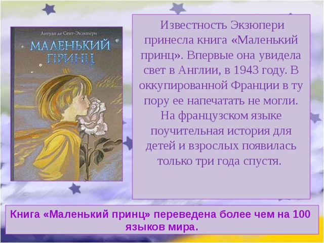   Известность Экзюпери принесла книга «Маленький принц». Впервые она увидела свет в Англии, в 1943 году. В оккупированной Франции в ту пору ее напечатать не могли. На французском языке поучительная история для детей и взрослых появилась только три года спустя.    Книга «Маленький принц» переведена более чем на 100 языков мира. 