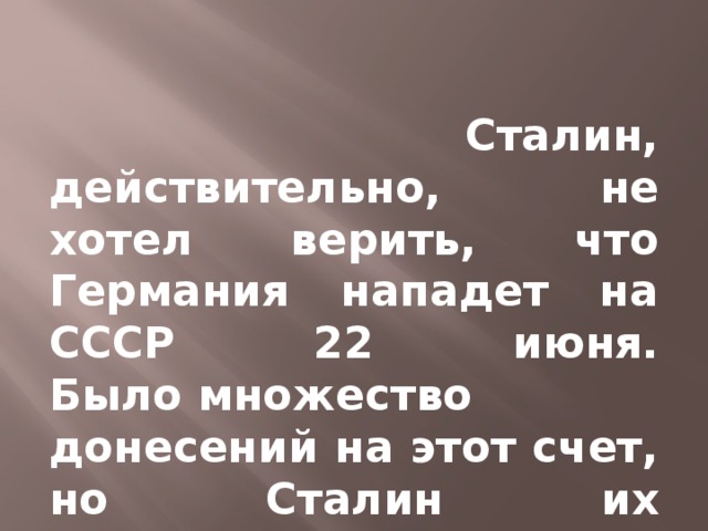 Сталин, действительно, не хотел верить, что Германия нападет на СССР 22 июня. Было множество донесений на этот счет, но Сталин их игнорировал.