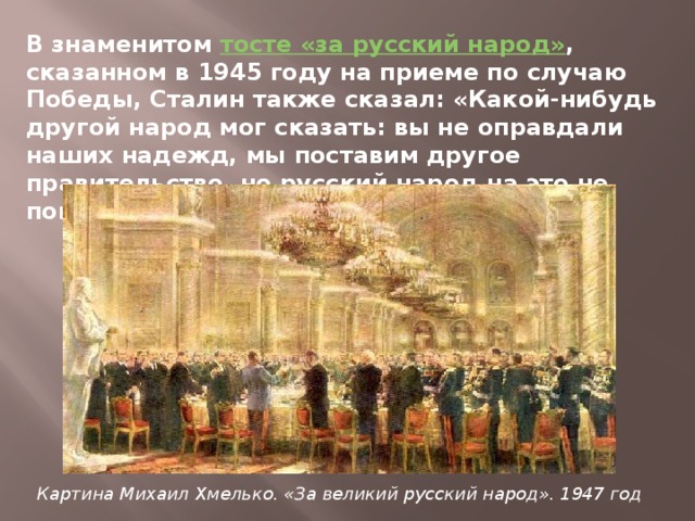 В знаменитом  тосте «за русский народ» , сказанном в 1945 году на приеме по случаю Победы, Сталин также сказал: «Какой-нибудь другой народ мог сказать: вы не оправдали наших надежд, мы поставим другое правительство, но русский народ на это не пошел». Картина Михаил Хмелько. «За великий русский народ». 1947 год