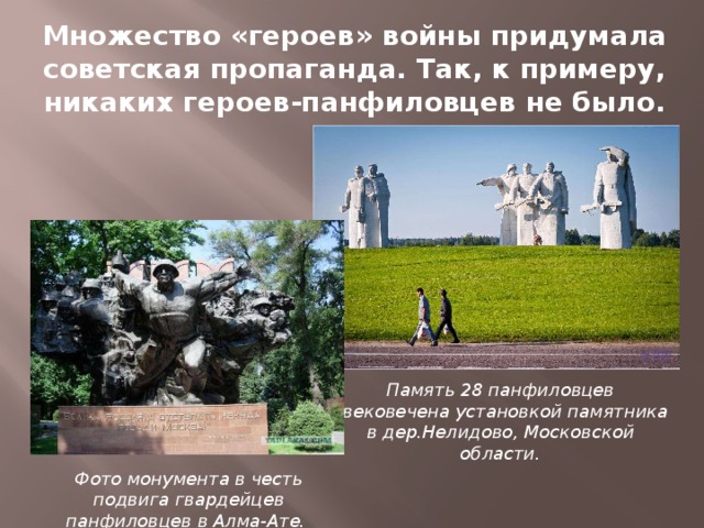 Множество «героев» войны придумала советская пропаганда. Так, к примеру, никаких героев-панфиловцев не было. Память 28 панфиловцев увековечена установкой памятника в дер.Нелидово, Московской области. Фото монумента в честь подвига гвардейцев панфиловцев в Алма-Ате.  