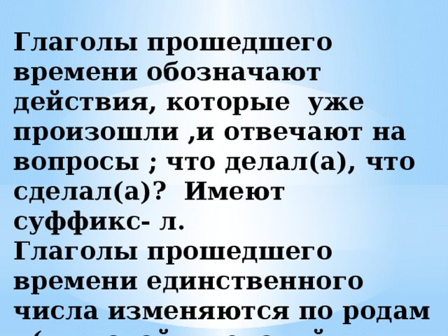 Глаголы прошедшего времени обозначают действия, которые уже произошли ,и отвечают на вопросы ; что делал(а), что сделал(а)? Имеют суффикс- л.  Глаголы прошедшего времени единственного числа изменяются по родам (мужской , женский, средний )  