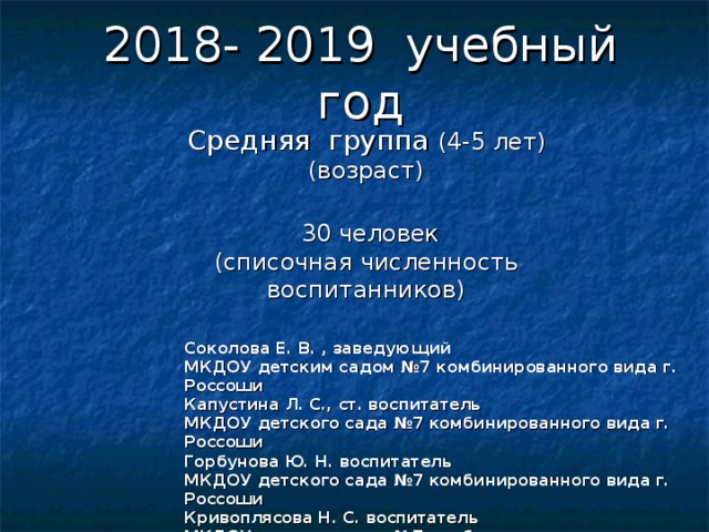 2018- 2019 учебный год Средняя группа (4-5 лет)  (возраст)    30 человек  (списочная численность воспитанников) Соколова Е. В. , заведующий МКДОУ детским садом №7 комбинированного вида г. Россоши Капустина Л. С., ст. воспитатель МКДОУ детского сада №7 комбинированного вида г. Россоши Горбунова Ю. Н. воспитатель МКДОУ детского сада №7 комбинированного вида г. Россоши Кривоплясова Н. С. воспитатель МКДОУ детского сада №7 комбинированного вида г. Россоши  