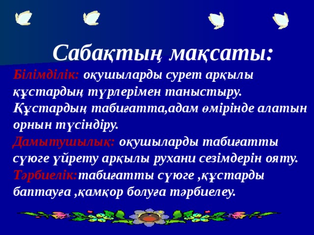 Сабақтың мақсаты: Білімділік: оқушыларды сурет арқылы құстардың түрлерімен таныстыру. Құстардың табиғатта,адам өмірінде алатын орнын түсіндіру. Дамытушылық: оқушыларды табиғатты сүюге үйрету арқылы рухани сезімдерін ояту. Тәрбиелік: табиғатты сүюге ,құстарды баптауға ,қамқор болуға тәрбиелеу.   