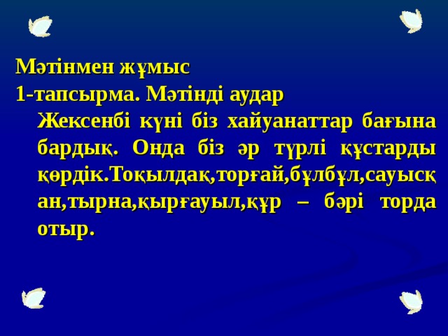 Мәтінмен жұмыс 1-тапсырма. Мәтінді аудар Жексенбі күні біз хайуанаттар бағына бардық. Онда біз әр түрлі құстарды қөрдік.Тоқылдақ,торғай,бұлбұл,сауысқан,тырна,қырғауыл,құр – бәрі торда отыр.  Жексенбі күні біз хайуанаттар бағына бардық. Онда біз әр түрлі құстарды қөрдік.Тоқылдақ,торғай,бұлбұл,сауысқан,тырна,қырғауыл,құр – бәрі торда отыр.  