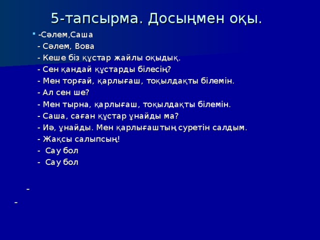 5-тапсырма . Досыңмен оқы. -Сәлем,Саша -Сәлем,Саша -Сәлем,Саша  - Сәлем, Вова  - Кеше біз құстар жайлы оқыдық.  - Сен қандай құстарды білесің?  - Мен торғай, қарлығаш,  тоқылдақты білемін.  - Ал сен ше?  - Мен тырна,  қарлығаш, тоқылдақты білемін.  - Саша, саған құстар ұнайды ма?  - Иә, ұнайды.  Мен қарлығаштың суретін салдым.  - Жақсы салыпсың!  - Сау бол  - Сау бол  - Сәлем, Вова  - Кеше біз құстар жайлы оқыдық.  - Сен қандай құстарды білесің?  - Мен торғай, қарлығаш,  тоқылдақты білемін.  - Ал сен ше?  - Мен тырна,  қарлығаш, тоқылдақты білемін.  - Саша, саған құстар ұнайды ма?  - Иә, ұнайды.  Мен қарлығаштың суретін салдым.  - Жақсы салыпсың!  - Сау бол  - Сау бол  - Сәлем, Вова  - Кеше біз құстар жайлы оқыдық.  - Сен қандай құстарды білесің?  - Мен торғай, қарлығаш,  тоқылдақты білемін.  - Ал сен ше?  - Мен тырна,  қарлығаш, тоқылдақты білемін.  - Саша, саған құстар ұнайды ма?  - Иә, ұнайды.  Мен қарлығаштың суретін салдым.  - Жақсы салыпсың!  - Сау бол  - Сау бол  -   -  -  
