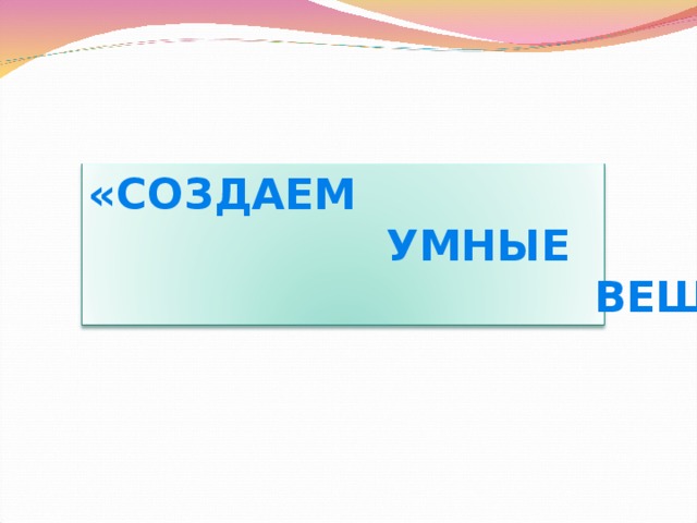 «СОЗДАЕМ  УМНЫЕ  ВЕЩИ» 