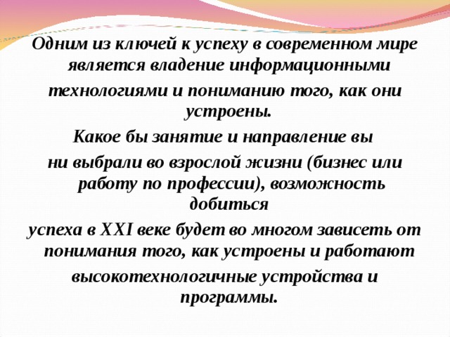 Одним из ключей к успеху в современном мире является владение информационными технологиями и пониманию того, как они устроены. Какое бы занятие и направление вы ни выбрали во взрослой жизни (бизнес или работу по профессии), возможность добиться успеха в XXI веке будет во многом зависеть от понимания того, как устроены и работают высокотехнологичные устройства и программы. 