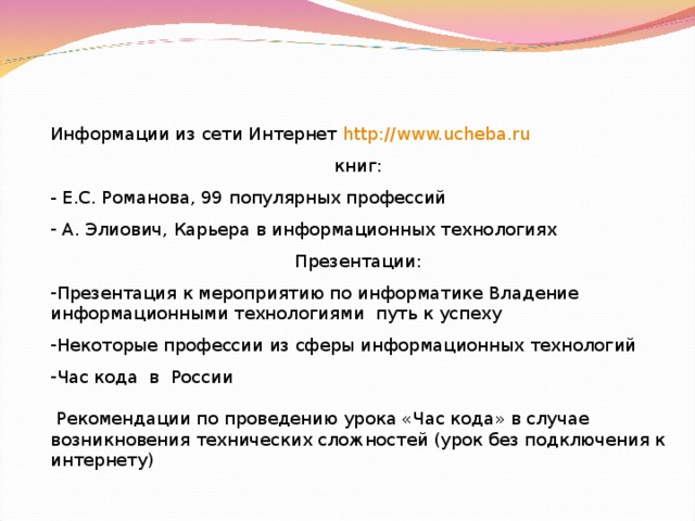 Информации из сети Интернет http:// www.ucheba.ru книг: - Е.С. Романова, 99 популярных профессий  А. Элиович, Карьера в информационных технологиях Презентации: Презентация к мероприятию по информатике Владение информационными технологиями путь к успеху Некоторые профессии из сферы информационных технологий Час кода в России  Рекомендации по проведению урока «Час кода» в случае возникновения технических сложностей (урок без подключения к интернету) 
